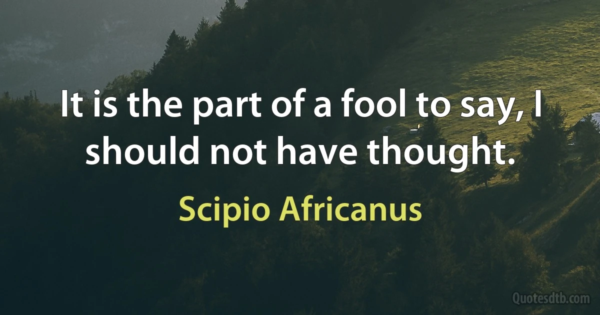 It is the part of a fool to say, I should not have thought. (Scipio Africanus)