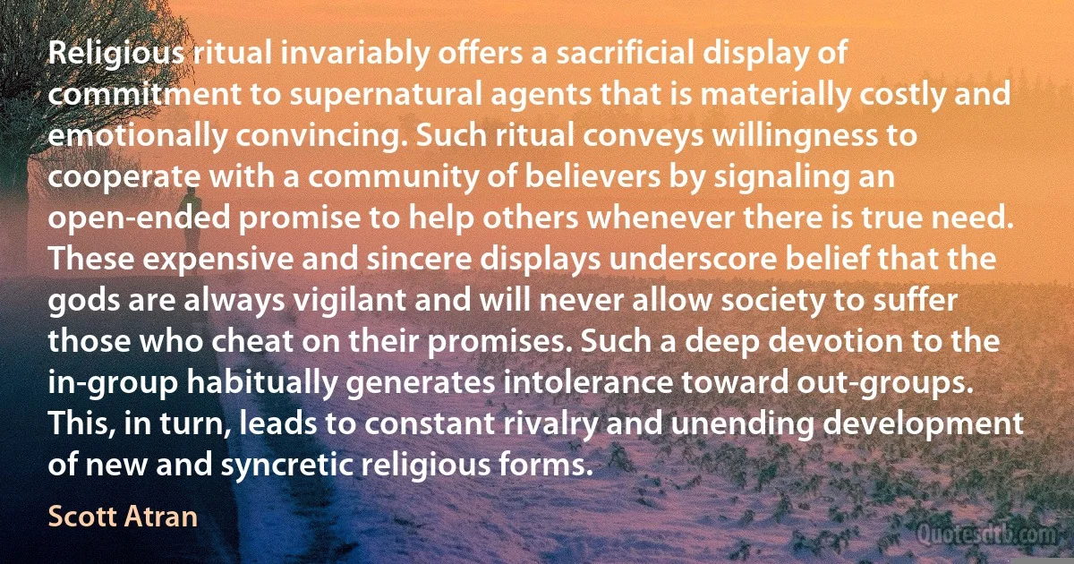 Religious ritual invariably offers a sacrificial display of commitment to supernatural agents that is materially costly and emotionally convincing. Such ritual conveys willingness to cooperate with a community of believers by signaling an open-ended promise to help others whenever there is true need. These expensive and sincere displays underscore belief that the gods are always vigilant and will never allow society to suffer those who cheat on their promises. Such a deep devotion to the in-group habitually generates intolerance toward out-groups. This, in turn, leads to constant rivalry and unending development of new and syncretic religious forms. (Scott Atran)