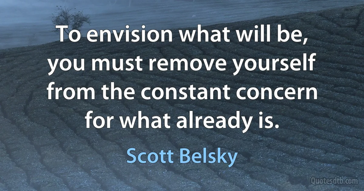 To envision what will be, you must remove yourself from the constant concern for what already is. (Scott Belsky)