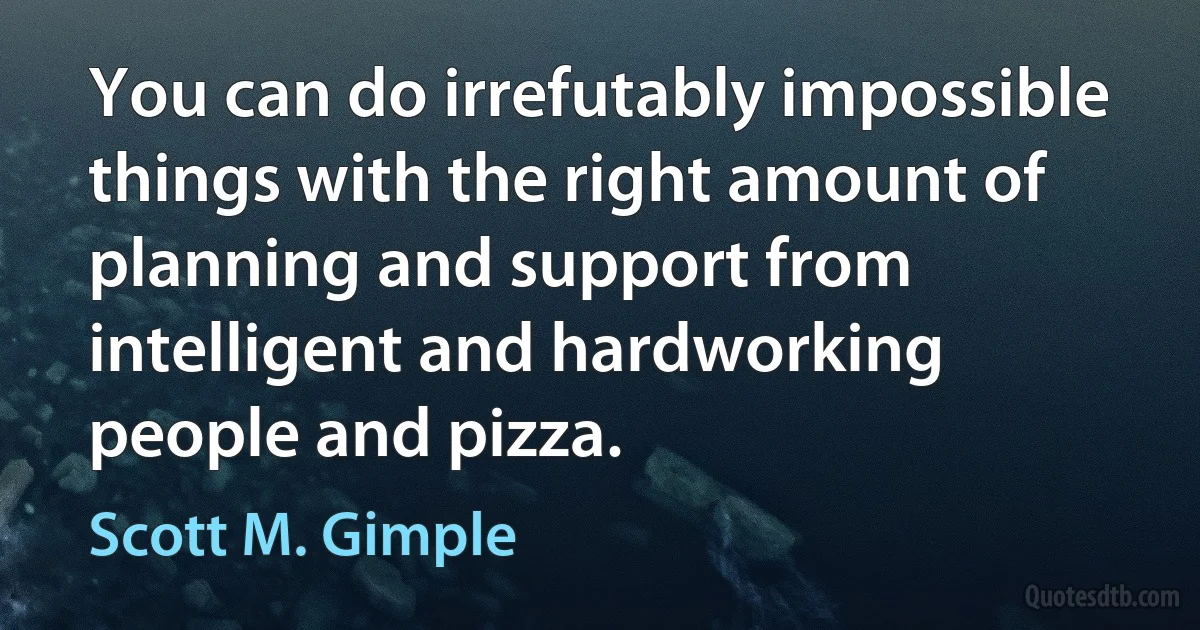 You can do irrefutably impossible things with the right amount of planning and support from intelligent and hardworking people and pizza. (Scott M. Gimple)