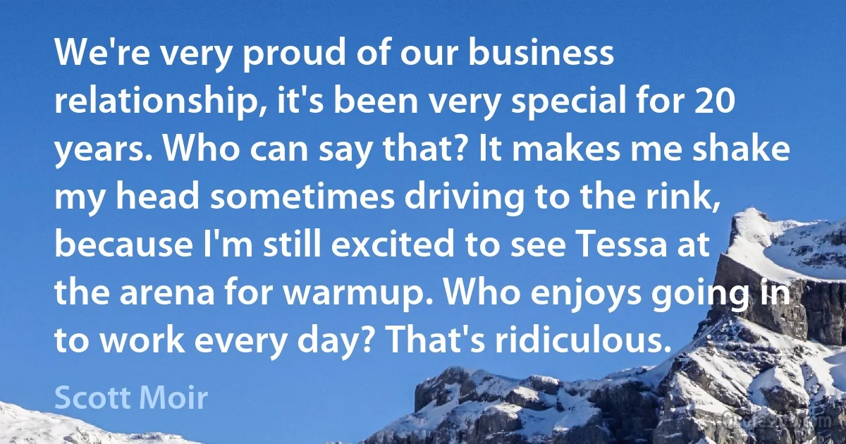 We're very proud of our business relationship, it's been very special for 20 years. Who can say that? It makes me shake my head sometimes driving to the rink, because I'm still excited to see Tessa at the arena for warmup. Who enjoys going in to work every day? That's ridiculous. (Scott Moir)