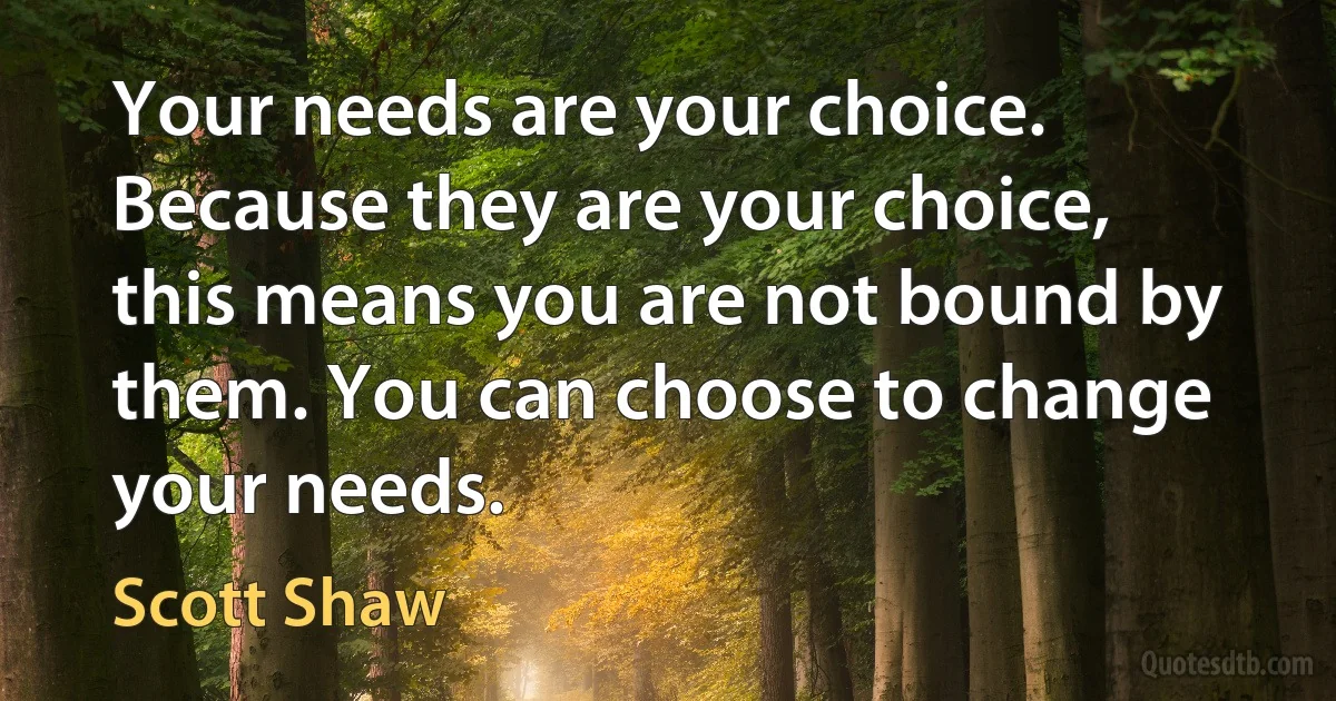 Your needs are your choice. Because they are your choice, this means you are not bound by them. You can choose to change your needs. (Scott Shaw)