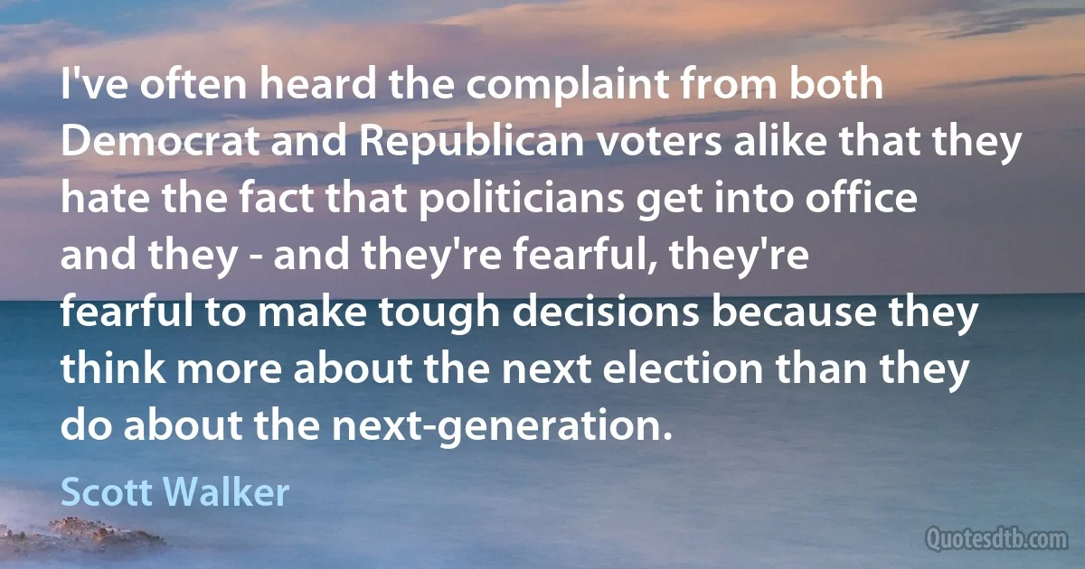 I've often heard the complaint from both Democrat and Republican voters alike that they hate the fact that politicians get into office and they - and they're fearful, they're fearful to make tough decisions because they think more about the next election than they do about the next-generation. (Scott Walker)