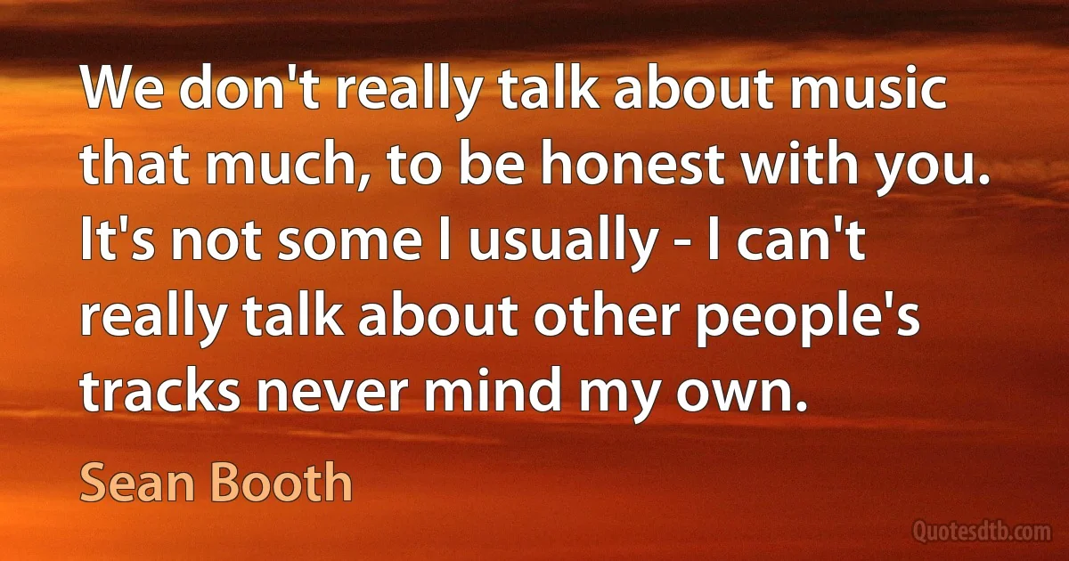 We don't really talk about music that much, to be honest with you. It's not some I usually - I can't really talk about other people's tracks never mind my own. (Sean Booth)