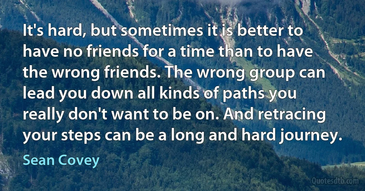 It's hard, but sometimes it is better to have no friends for a time than to have the wrong friends. The wrong group can lead you down all kinds of paths you really don't want to be on. And retracing your steps can be a long and hard journey. (Sean Covey)