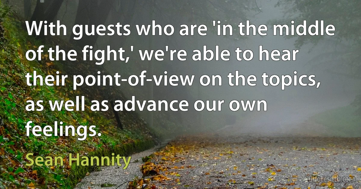 With guests who are 'in the middle of the fight,' we're able to hear their point-of-view on the topics, as well as advance our own feelings. (Sean Hannity)