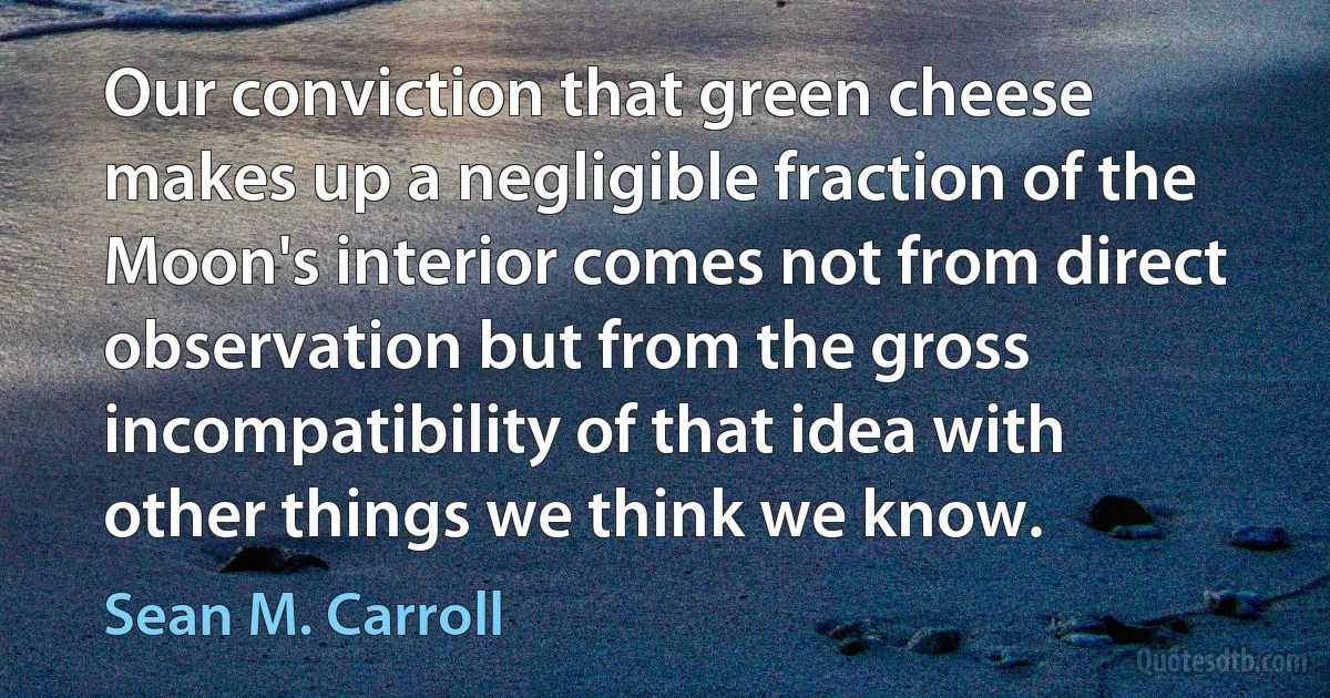 Our conviction that green cheese makes up a negligible fraction of the Moon's interior comes not from direct observation but from the gross incompatibility of that idea with other things we think we know. (Sean M. Carroll)