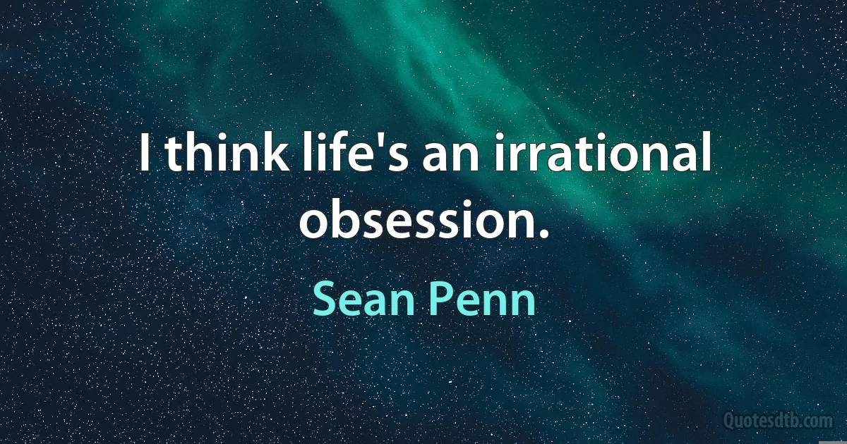 I think life's an irrational obsession. (Sean Penn)