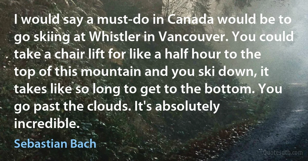 I would say a must-do in Canada would be to go skiing at Whistler in Vancouver. You could take a chair lift for like a half hour to the top of this mountain and you ski down, it takes like so long to get to the bottom. You go past the clouds. It's absolutely incredible. (Sebastian Bach)