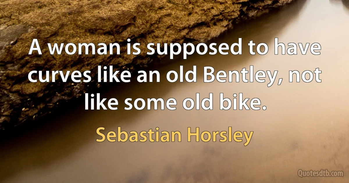 A woman is supposed to have curves like an old Bentley, not like some old bike. (Sebastian Horsley)