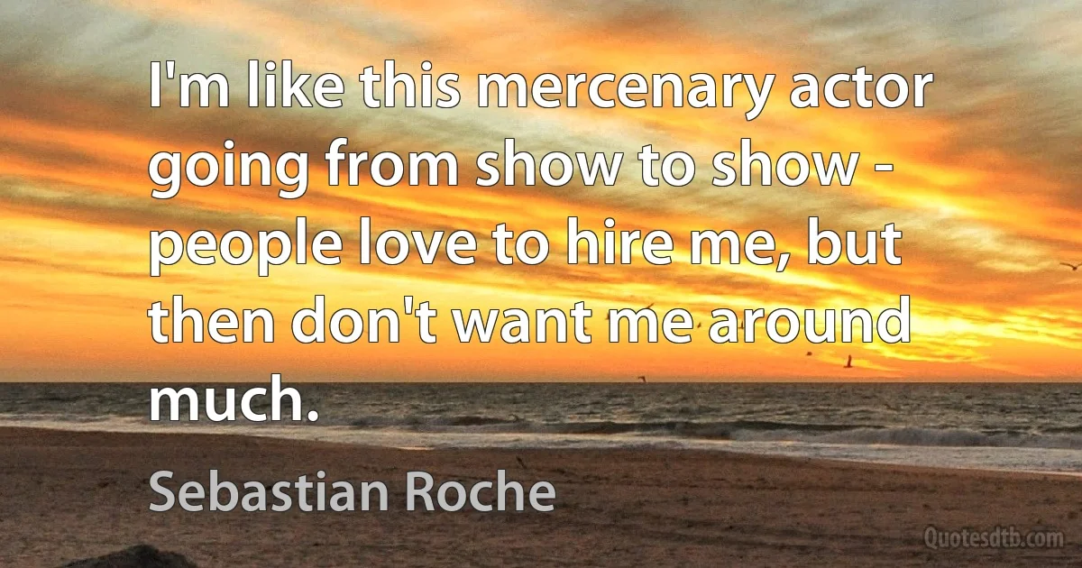 I'm like this mercenary actor going from show to show - people love to hire me, but then don't want me around much. (Sebastian Roche)