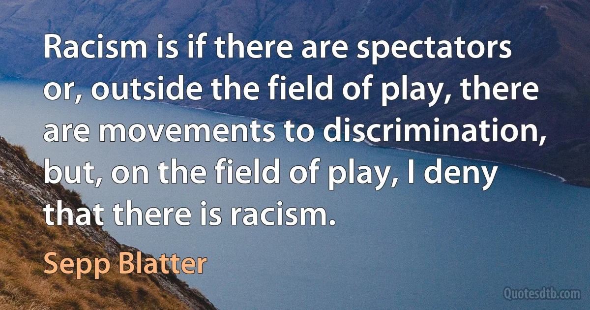 Racism is if there are spectators or, outside the field of play, there are movements to discrimination, but, on the field of play, I deny that there is racism. (Sepp Blatter)