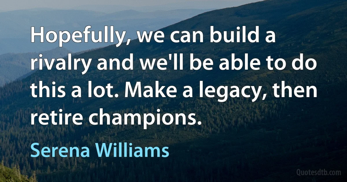 Hopefully, we can build a rivalry and we'll be able to do this a lot. Make a legacy, then retire champions. (Serena Williams)