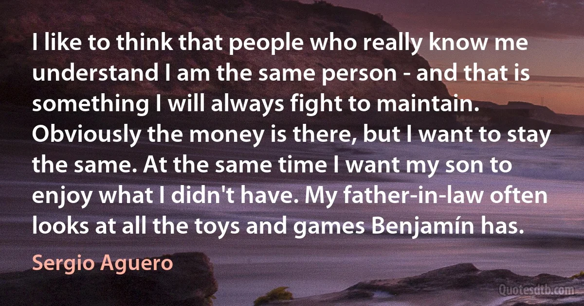 I like to think that people who really know me understand I am the same person - and that is something I will always fight to maintain. Obviously the money is there, but I want to stay the same. At the same time I want my son to enjoy what I didn't have. My father-in-law often looks at all the toys and games Benjamín has. (Sergio Aguero)