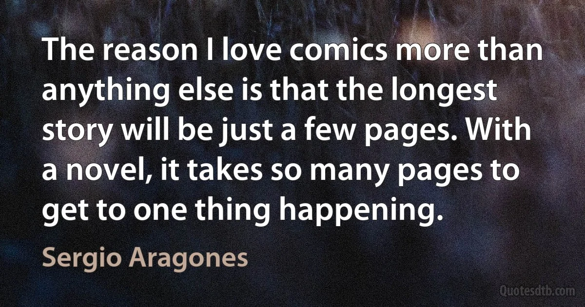 The reason I love comics more than anything else is that the longest story will be just a few pages. With a novel, it takes so many pages to get to one thing happening. (Sergio Aragones)