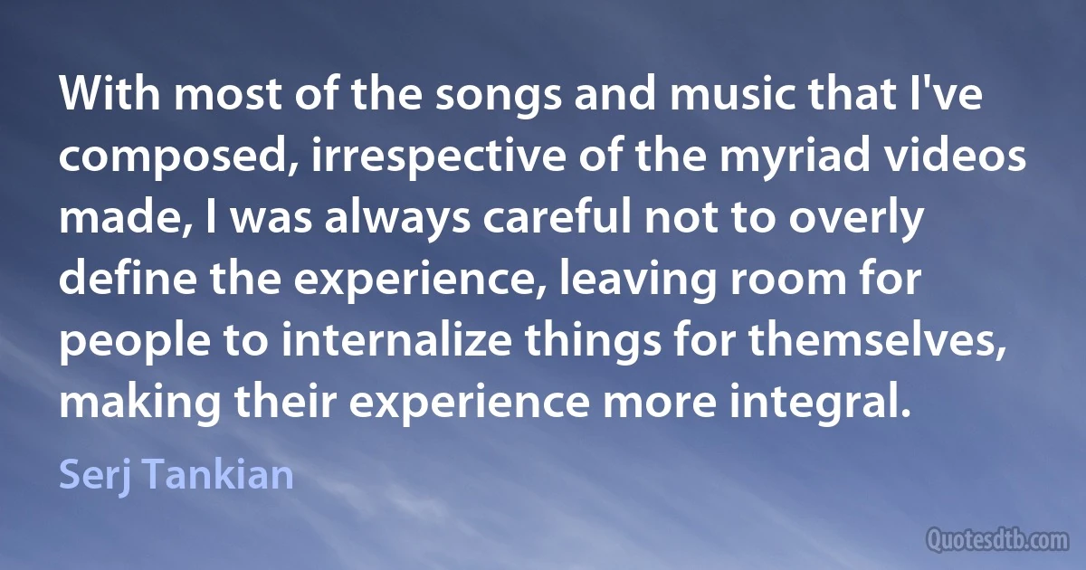 With most of the songs and music that I've composed, irrespective of the myriad videos made, I was always careful not to overly define the experience, leaving room for people to internalize things for themselves, making their experience more integral. (Serj Tankian)