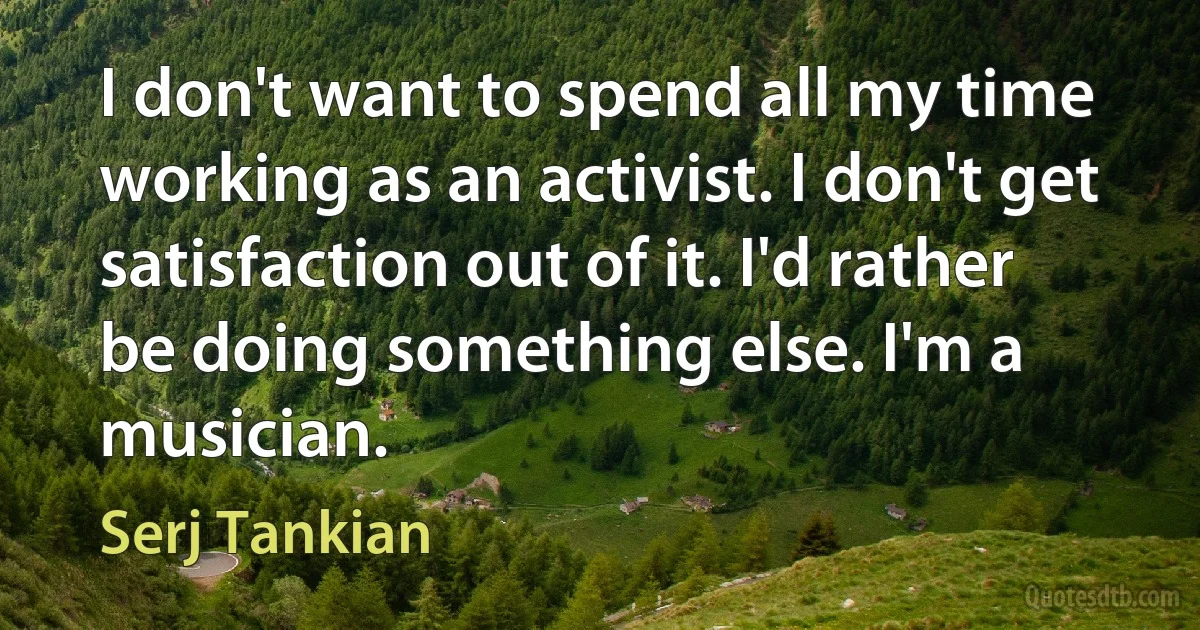 I don't want to spend all my time working as an activist. I don't get satisfaction out of it. I'd rather be doing something else. I'm a musician. (Serj Tankian)