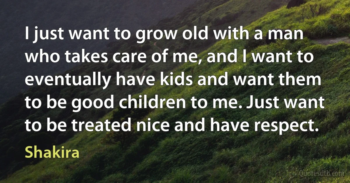 I just want to grow old with a man who takes care of me, and I want to eventually have kids and want them to be good children to me. Just want to be treated nice and have respect. (Shakira)