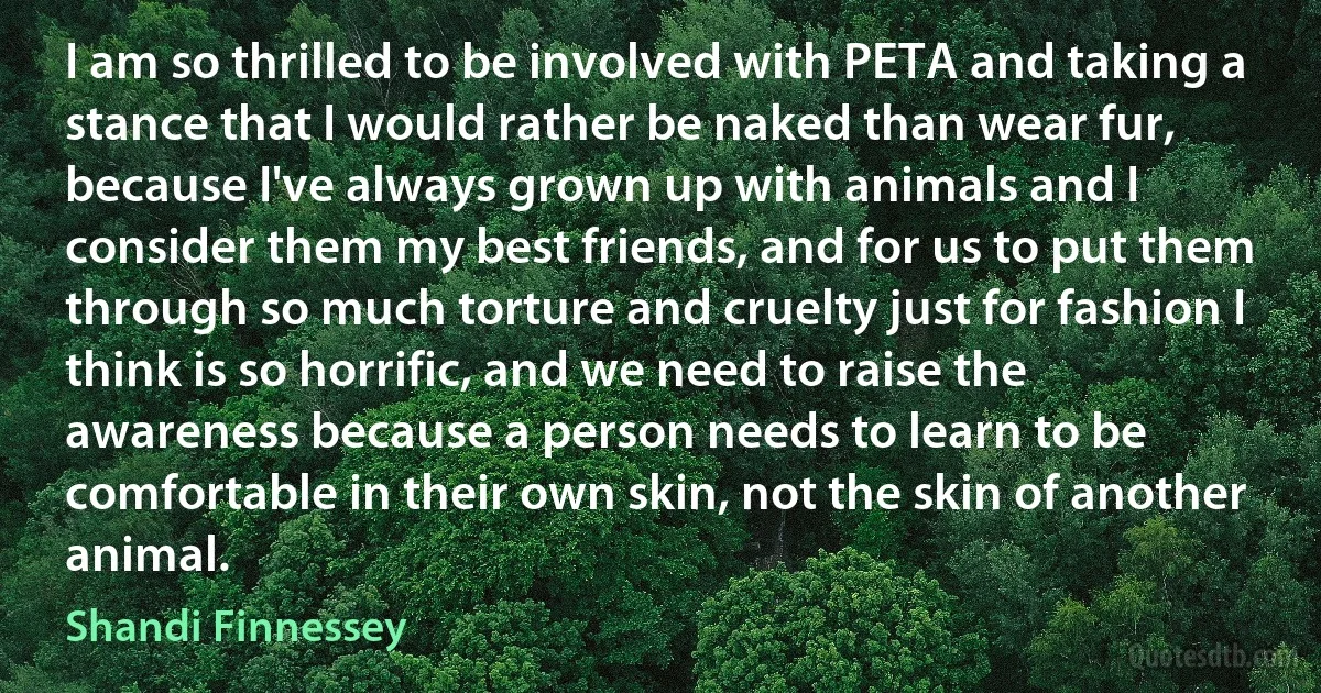 I am so thrilled to be involved with PETA and taking a stance that I would rather be naked than wear fur, because I've always grown up with animals and I consider them my best friends, and for us to put them through so much torture and cruelty just for fashion I think is so horrific, and we need to raise the awareness because a person needs to learn to be comfortable in their own skin, not the skin of another animal. (Shandi Finnessey)