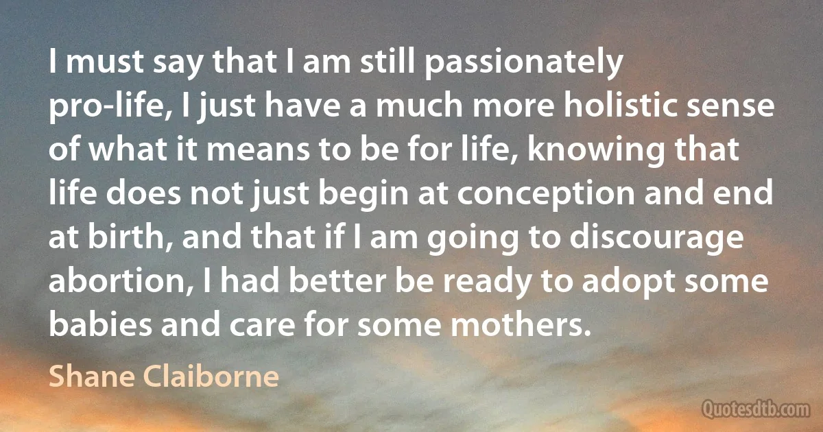 I must say that I am still passionately pro-life, I just have a much more holistic sense of what it means to be for life, knowing that life does not just begin at conception and end at birth, and that if I am going to discourage abortion, I had better be ready to adopt some babies and care for some mothers. (Shane Claiborne)