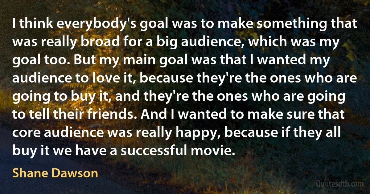 I think everybody's goal was to make something that was really broad for a big audience, which was my goal too. But my main goal was that I wanted my audience to love it, because they're the ones who are going to buy it, and they're the ones who are going to tell their friends. And I wanted to make sure that core audience was really happy, because if they all buy it we have a successful movie. (Shane Dawson)