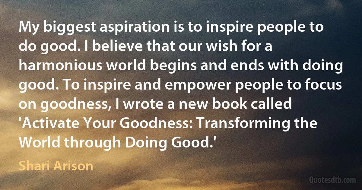 My biggest aspiration is to inspire people to do good. I believe that our wish for a harmonious world begins and ends with doing good. To inspire and empower people to focus on goodness, I wrote a new book called 'Activate Your Goodness: Transforming the World through Doing Good.' (Shari Arison)