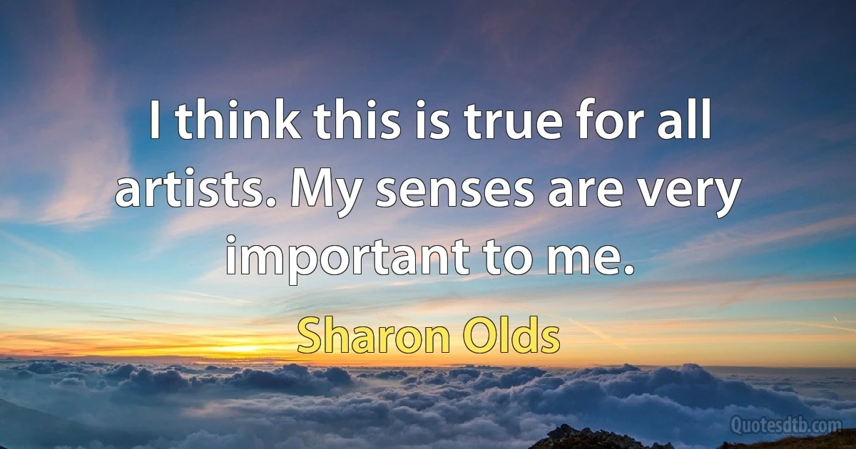 I think this is true for all artists. My senses are very important to me. (Sharon Olds)