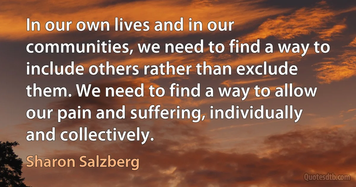 In our own lives and in our communities, we need to find a way to include others rather than exclude them. We need to find a way to allow our pain and suffering, individually and collectively. (Sharon Salzberg)