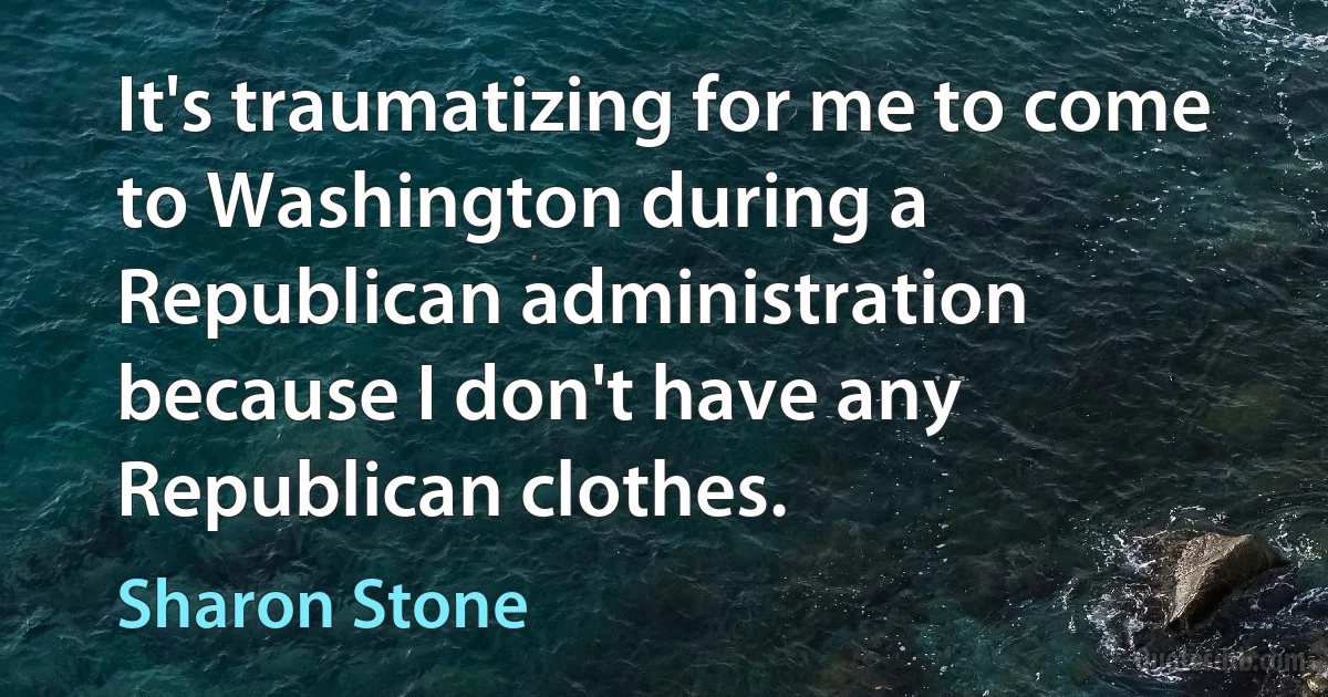 It's traumatizing for me to come to Washington during a Republican administration because I don't have any Republican clothes. (Sharon Stone)