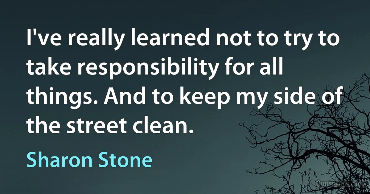 I've really learned not to try to take responsibility for all things. And to keep my side of the street clean. (Sharon Stone)