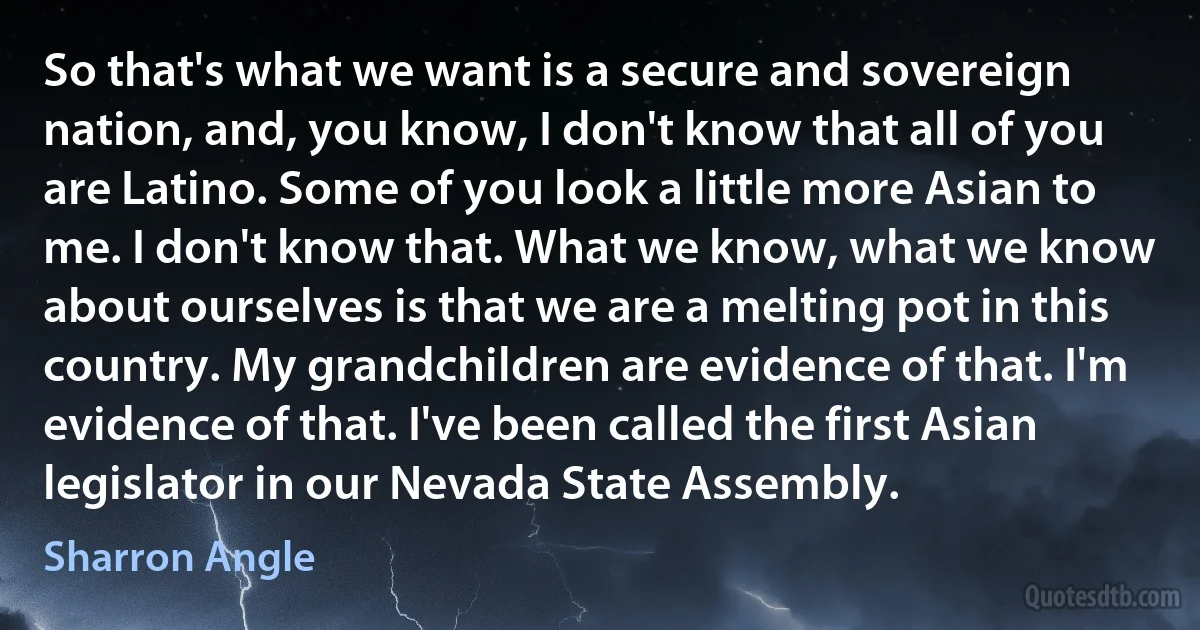 So that's what we want is a secure and sovereign nation, and, you know, I don't know that all of you are Latino. Some of you look a little more Asian to me. I don't know that. What we know, what we know about ourselves is that we are a melting pot in this country. My grandchildren are evidence of that. I'm evidence of that. I've been called the first Asian legislator in our Nevada State Assembly. (Sharron Angle)