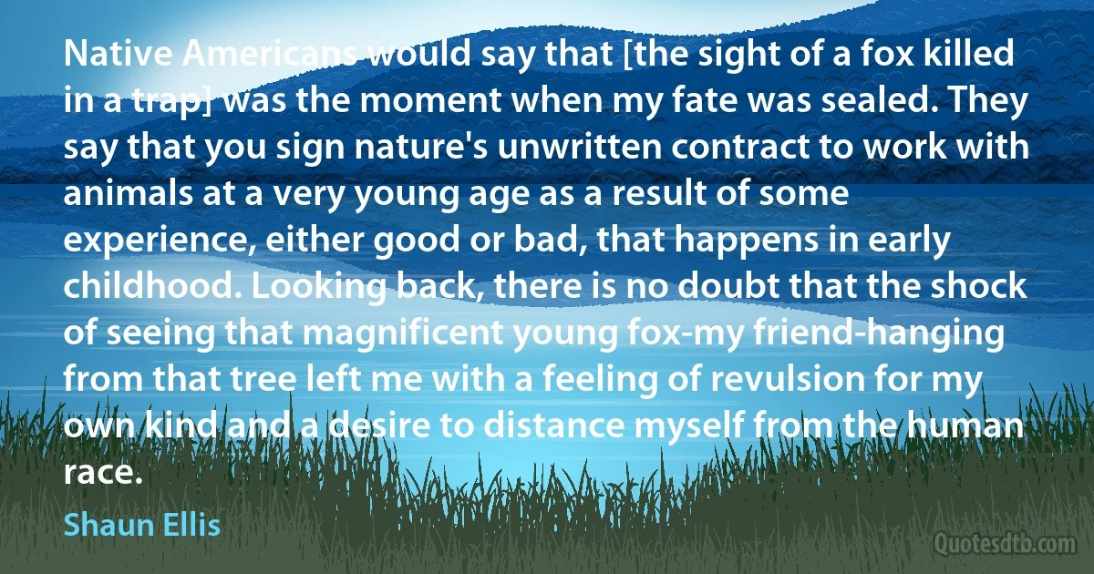 Native Americans would say that [the sight of a fox killed in a trap] was the moment when my fate was sealed. They say that you sign nature's unwritten contract to work with animals at a very young age as a result of some experience, either good or bad, that happens in early childhood. Looking back, there is no doubt that the shock of seeing that magnificent young fox-my friend-hanging from that tree left me with a feeling of revulsion for my own kind and a desire to distance myself from the human race. (Shaun Ellis)
