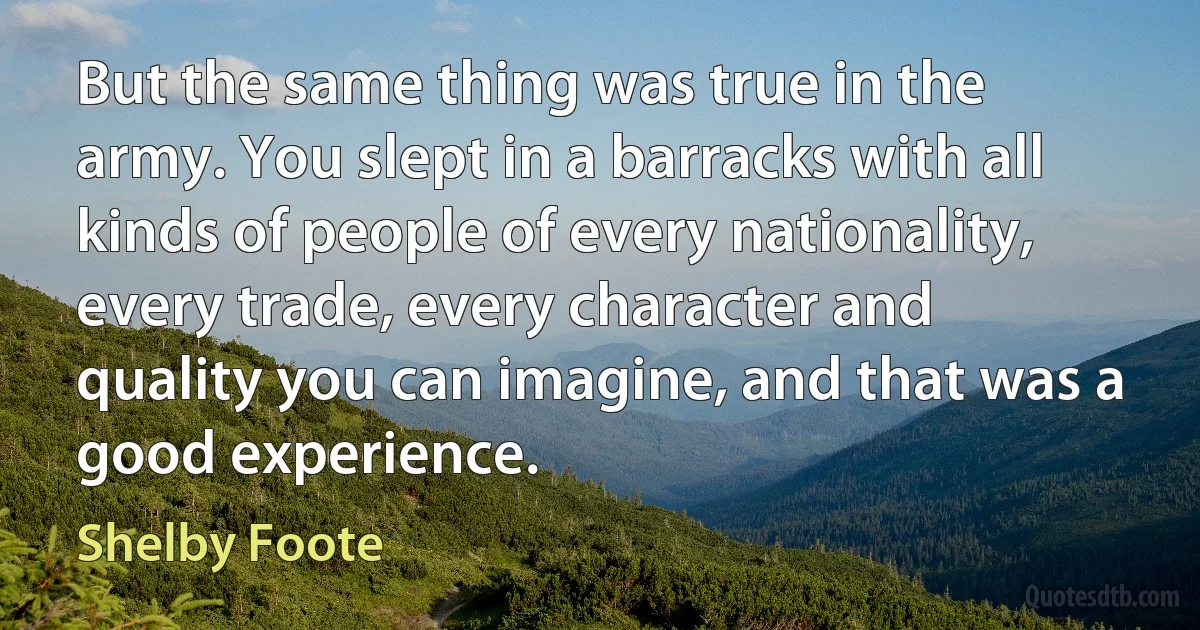 But the same thing was true in the army. You slept in a barracks with all kinds of people of every nationality, every trade, every character and quality you can imagine, and that was a good experience. (Shelby Foote)