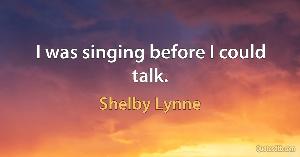 I was singing before I could talk. (Shelby Lynne)