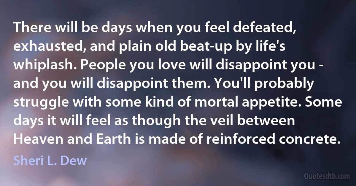 There will be days when you feel defeated, exhausted, and plain old beat-up by life's whiplash. People you love will disappoint you - and you will disappoint them. You'll probably struggle with some kind of mortal appetite. Some days it will feel as though the veil between Heaven and Earth is made of reinforced concrete. (Sheri L. Dew)