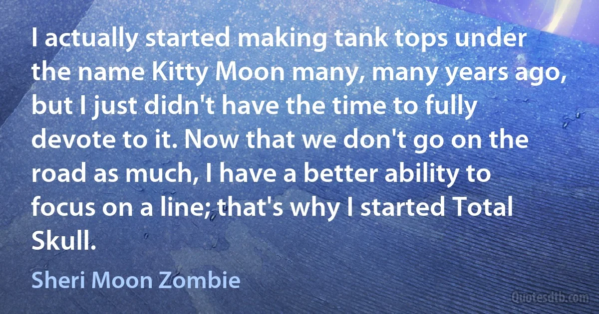 I actually started making tank tops under the name Kitty Moon many, many years ago, but I just didn't have the time to fully devote to it. Now that we don't go on the road as much, I have a better ability to focus on a line; that's why I started Total Skull. (Sheri Moon Zombie)