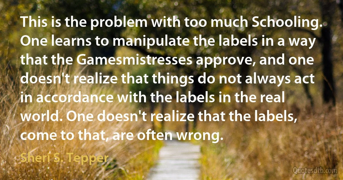 This is the problem with too much Schooling. One learns to manipulate the labels in a way that the Gamesmistresses approve, and one doesn't realize that things do not always act in accordance with the labels in the real world. One doesn't realize that the labels, come to that, are often wrong. (Sheri S. Tepper)