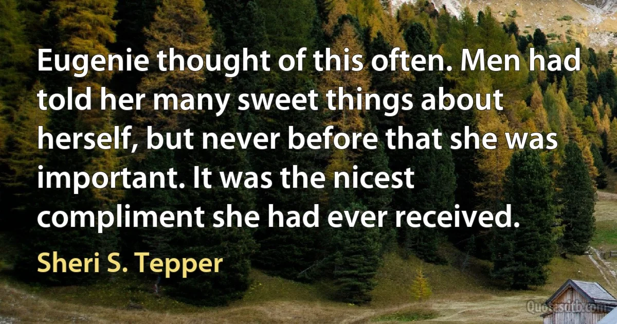 Eugenie thought of this often. Men had told her many sweet things about herself, but never before that she was important. It was the nicest compliment she had ever received. (Sheri S. Tepper)