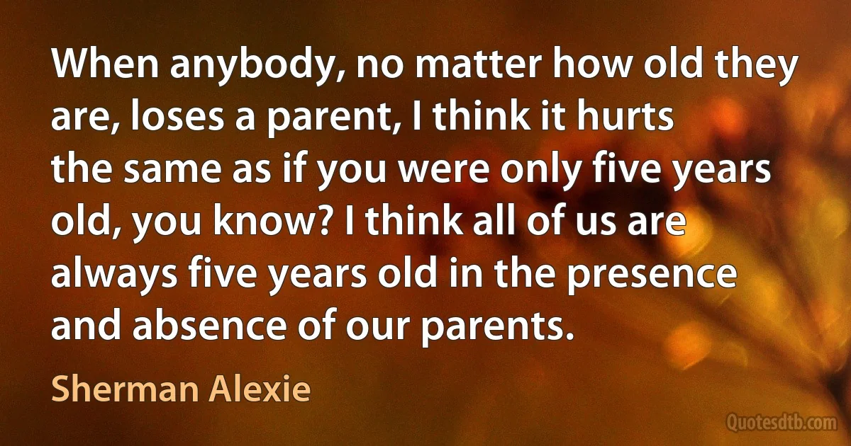 When anybody, no matter how old they are, loses a parent, I think it hurts the same as if you were only five years old, you know? I think all of us are always five years old in the presence and absence of our parents. (Sherman Alexie)