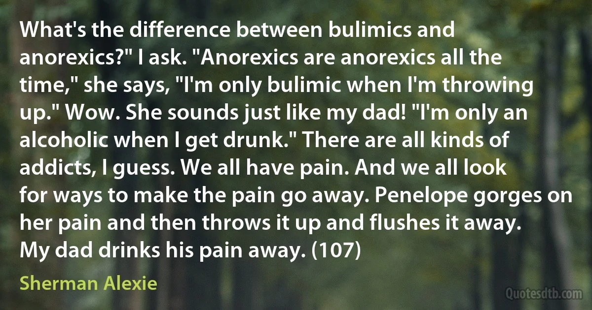 What's the difference between bulimics and anorexics?" I ask. "Anorexics are anorexics all the time," she says, "I'm only bulimic when I'm throwing up." Wow. She sounds just like my dad! "I'm only an alcoholic when I get drunk." There are all kinds of addicts, I guess. We all have pain. And we all look for ways to make the pain go away. Penelope gorges on her pain and then throws it up and flushes it away. My dad drinks his pain away. (107) (Sherman Alexie)