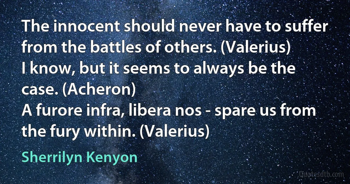 The innocent should never have to suffer from the battles of others. (Valerius)
I know, but it seems to always be the case. (Acheron)
A furore infra, libera nos - spare us from the fury within. (Valerius) (Sherrilyn Kenyon)