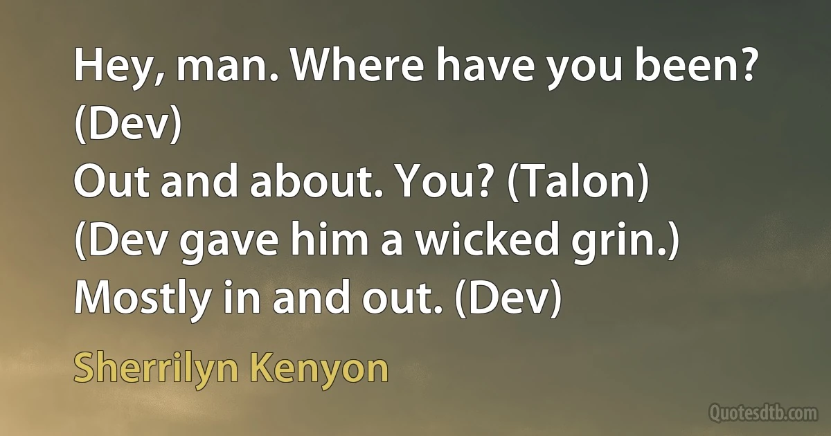 Hey, man. Where have you been? (Dev)
Out and about. You? (Talon)
(Dev gave him a wicked grin.) Mostly in and out. (Dev) (Sherrilyn Kenyon)