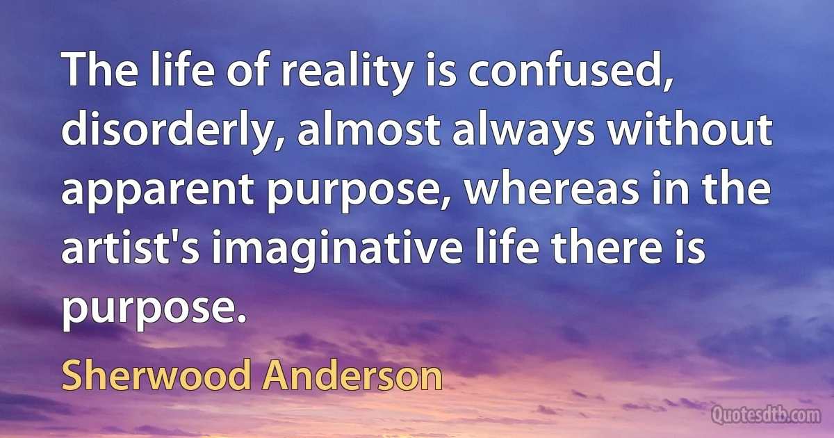 The life of reality is confused, disorderly, almost always without apparent purpose, whereas in the artist's imaginative life there is purpose. (Sherwood Anderson)