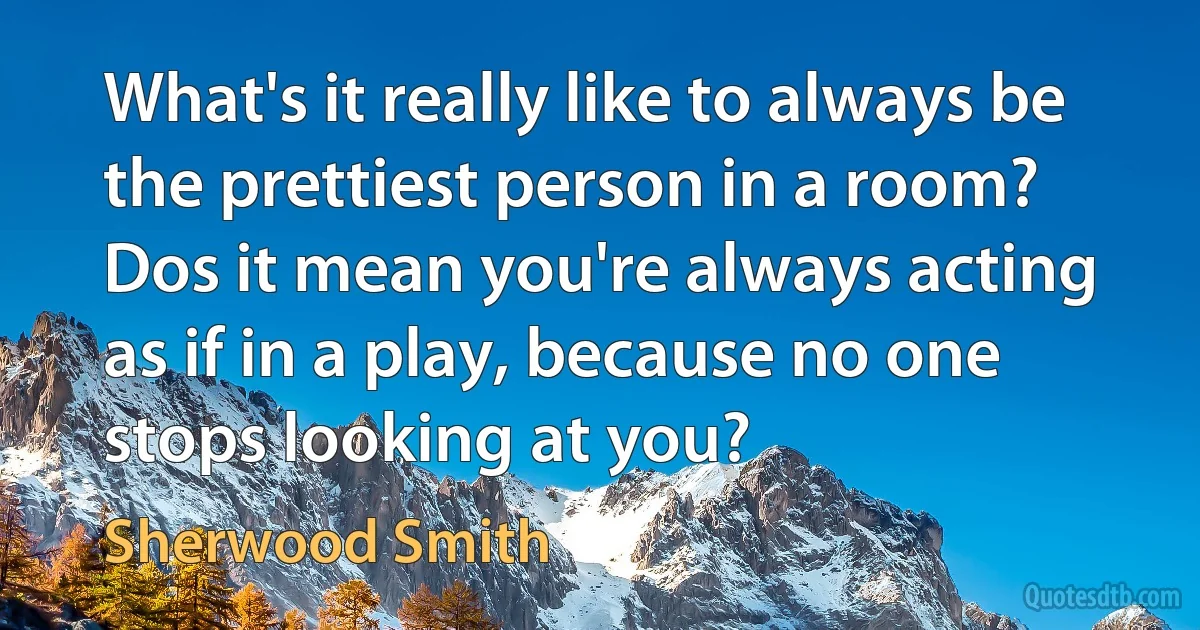 What's it really like to always be the prettiest person in a room? Dos it mean you're always acting as if in a play, because no one stops looking at you? (Sherwood Smith)