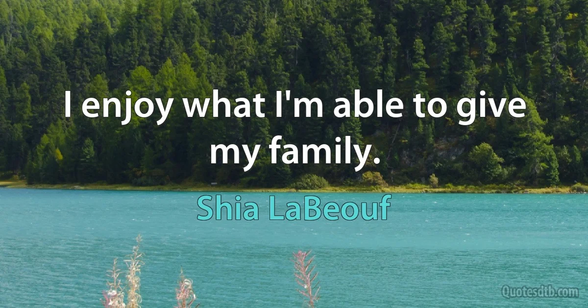 I enjoy what I'm able to give my family. (Shia LaBeouf)