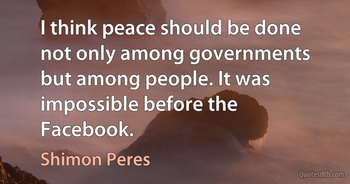 I think peace should be done not only among governments but among people. It was impossible before the Facebook. (Shimon Peres)