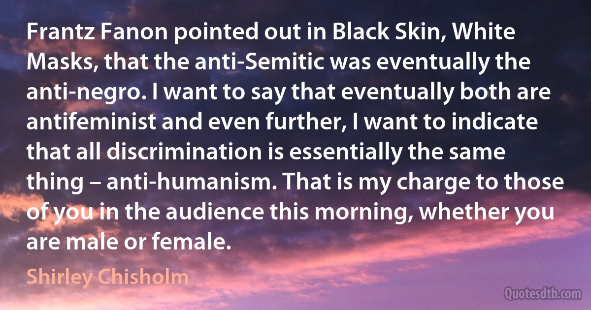 Frantz Fanon pointed out in Black Skin, White Masks, that the anti-Semitic was eventually the anti-negro. I want to say that eventually both are antifeminist and even further, I want to indicate that all discrimination is essentially the same thing – anti-humanism. That is my charge to those of you in the audience this morning, whether you are male or female. (Shirley Chisholm)