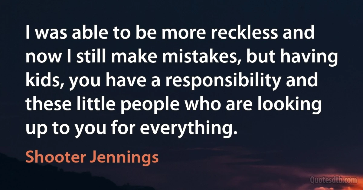 I was able to be more reckless and now I still make mistakes, but having kids, you have a responsibility and these little people who are looking up to you for everything. (Shooter Jennings)