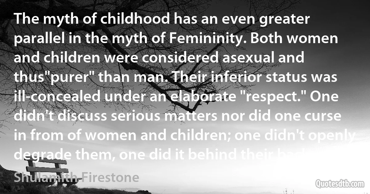 The myth of childhood has an even greater parallel in the myth of Femininity. Both women and children were considered asexual and thus"purer" than man. Their inferior status was ill-concealed under an elaborate "respect." One didn't discuss serious matters nor did one curse in from of women and children; one didn't openly degrade them, one did it behind their backs. (Shulamith Firestone)