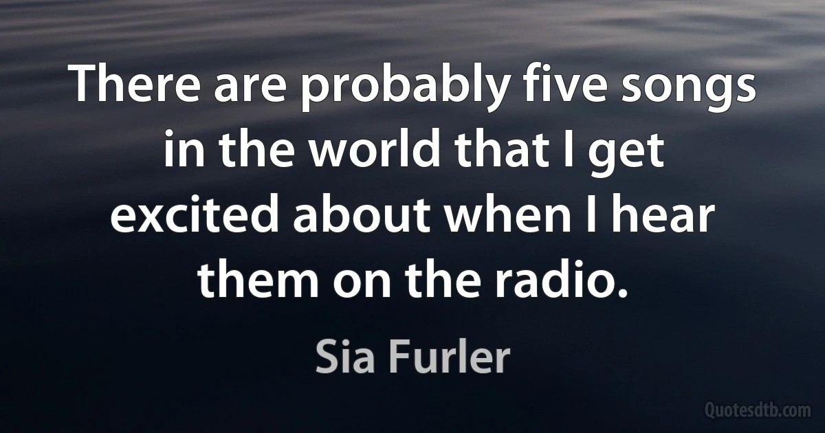 There are probably five songs in the world that I get excited about when I hear them on the radio. (Sia Furler)